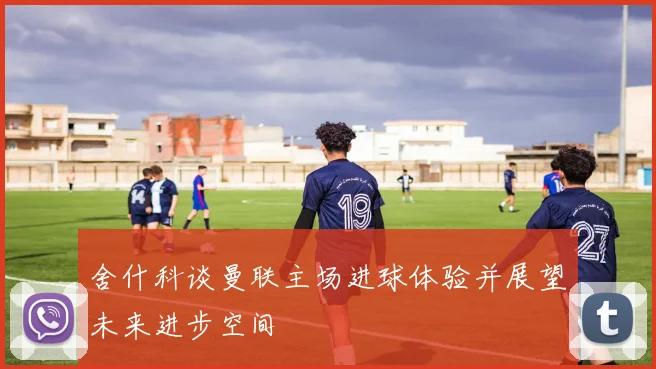 舍什科谈曼联主场进球体验并展望未来进步空间