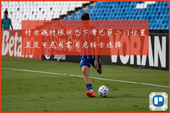 特尔施特根状态下滑巴萨二门位置岌岌可危或需考虑转会选择