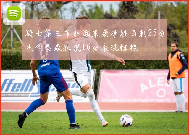 骑士第三节狂潮来袭净胜马刺25分杰伦泰森独揽16分表现惊艳