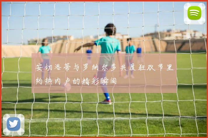 安切洛蒂与罗纳尔多共度狂欢节里约热内卢的精彩瞬间