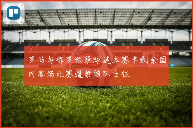 罗马与佛罗伦萨球迷本赛季剩余国内客场比赛遭禁随队出征