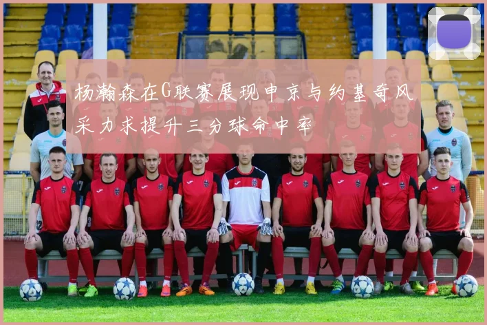 杨瀚森在G联赛展现申京与约基奇风采力求提升三分球命中率