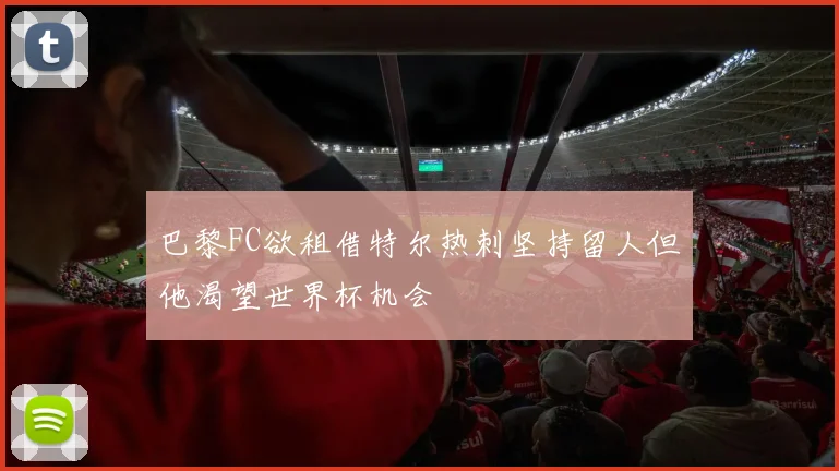 巴黎FC欲租借特尔热刺坚持留人但他渴望世界杯机会