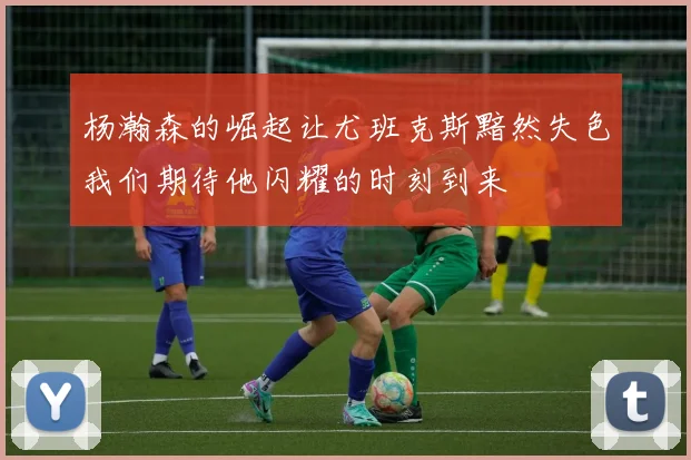 杨瀚森的崛起让尤班克斯黯然失色我们期待他闪耀的时刻到来