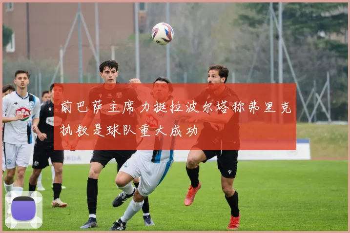 前巴萨主席力挺拉波尔塔称弗里克执教是球队重大成功