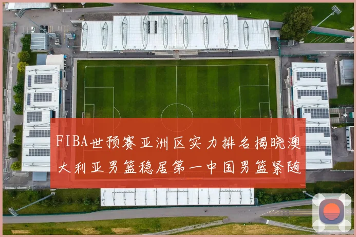 FIBA世预赛亚洲区实力排名揭晓澳大利亚男篮稳居第一中国男篮紧随其后位列第三