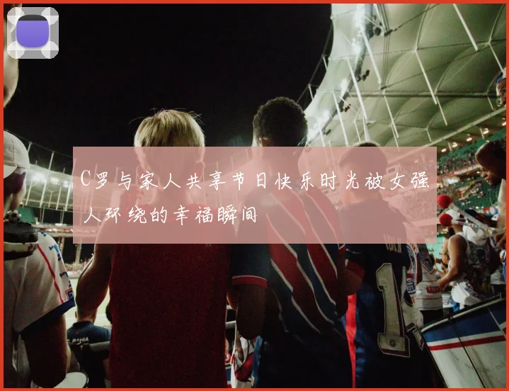 C罗与家人共享节日快乐时光被女强人环绕的幸福瞬间