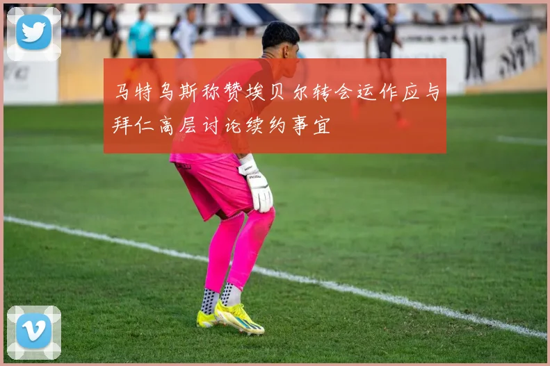 马特乌斯称赞埃贝尔转会运作应与拜仁高层讨论续约事宜