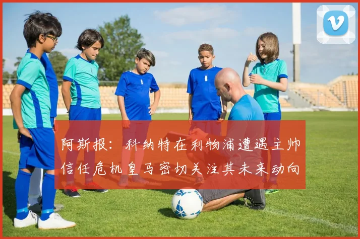阿斯报：科纳特在利物浦遭遇主帅信任危机皇马密切关注其未来动向