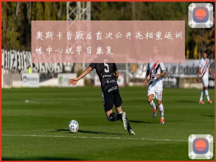 奥斯卡昏厥后首次公开亮相重返训练中心祝早日康复