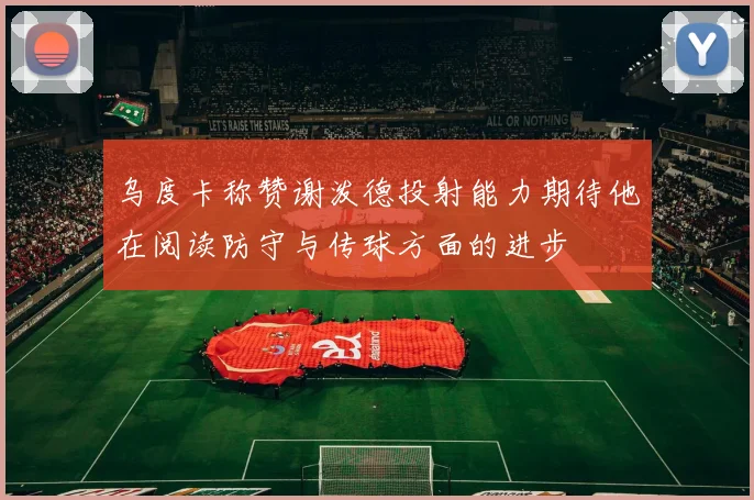 乌度卡称赞谢泼德投射能力期待他在阅读防守与传球方面的进步