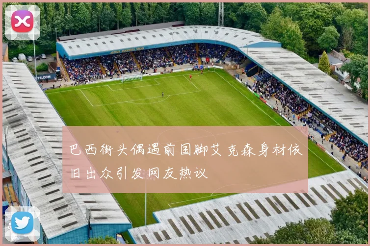 巴西街头偶遇前国脚艾克森身材依旧出众引发网友热议