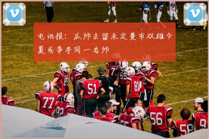 电讯报：瓜帅去留未定曼市双雄今夏或争夺同一名帅