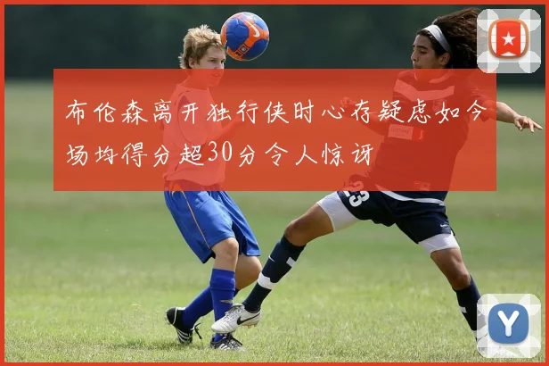布伦森离开独行侠时心存疑虑如今场均得分超30分令人惊讶