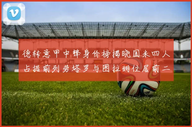 德转意甲中锋身价榜揭晓国米四人占据前列劳塔罗与图拉姆位居前二