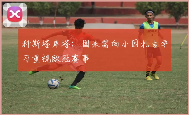 科斯塔库塔：国米需向小因扎吉学习重视欧冠赛事